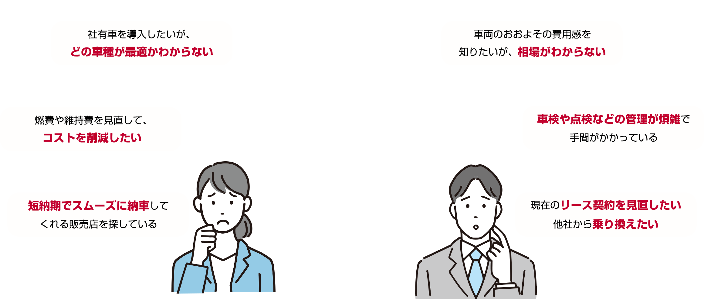 このようなお悩みありませんか？ 社有車を導入したいが、どの車種が最適かわからない 車両のおおよその費用感を知りたいが、相場がわからない 燃費や維持費を見直して、コストを削減したい 車検や点検などの管理が煩雑で手間がかかっている 短納期でスムーズに納車してくれる販売店を探している 現在のリース契約を見直したい他社から乗り換えたい